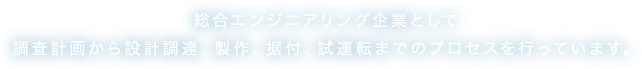 総合エンジニアリング企業として調査計画から設計調達、製作、据付、試運転までのプロセスを行っています。